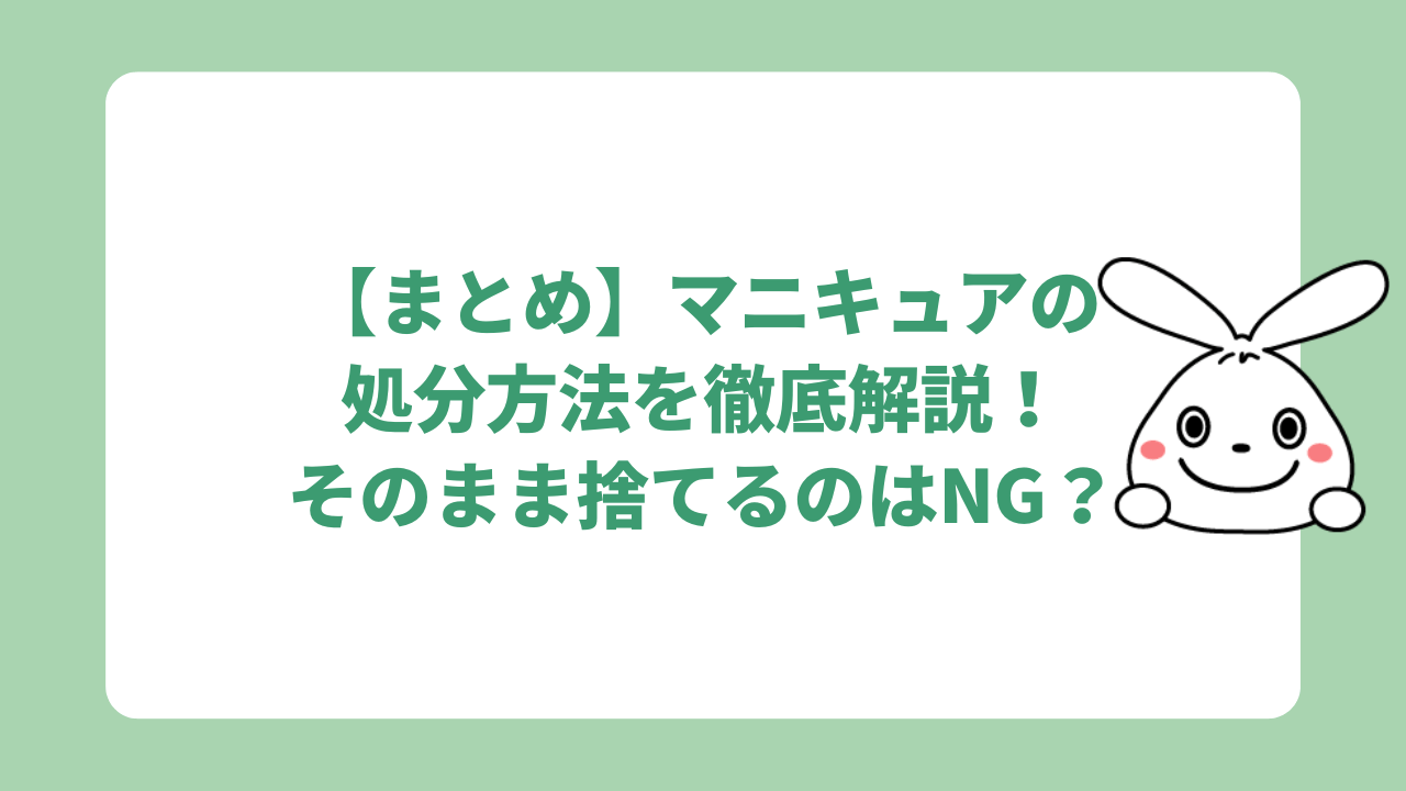 【まとめ】マニキュアの処分方法を徹底解説！そのまま捨てるのはNG？